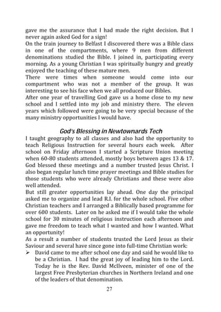 gave me the assurance that I had made the right decision. But I
never again asked God for a sign!
On the train journey to Belfast I discovered there was a Bible class
in one of the compartments, where 9 men from different
denominations studied the Bible. I joined in, participating every
morning. As a young Christian I was spiritually hungry and greatly
enjoyed the teaching of these mature men.
There were times when someone would come into our
compartment who was not a member of the group. It was
interesting to see his face when we all produced our Bibles.
After one year of travelling God gave us a home close to my new
school and I settled into my job and ministry there. The eleven
years which followed were going to be very special because of the
many ministry opportunities I would have.

             God’s Blessing in Newtownards Tech
I taught geography to all classes and also had the opportunity to
teach Religious Instruction for several hours each week. After
school on Friday afternoon I started a Scripture Union meeting
when 60-80 students attended, mostly boys between ages 13 & 17.
God blessed these meetings and a number trusted Jesus Christ. I
also began regular lunch time prayer meetings and Bible studies for
those students who were already Christians and these were also
well attended.
But still greater opportunities lay ahead. One day the principal
asked me to organize and lead R.I. for the whole school. Five other
Christian teachers and I arranged a Biblically based programme for
over 600 students. Later on he asked me if I would take the whole
school for 30 minutes of religious instruction each afternoon and
gave me freedom to teach what I wanted and how I wanted. What
an opportunity!
As a result a number of students trusted the Lord Jesus as their
Saviour and several have since gone into full-time Christian work:
    David came to me after school one day and said he would like to
    be a Christian. I had the great joy of leading him to the Lord.
    Today he is the Rev. David McIlveen, minister of one of the
    largest Free Presbyterian churches in Northern Ireland and one
    of the leaders of that denomination.
                                27
 