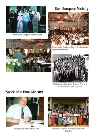 East European Ministry




    Some of the European Outreach Team




                                         Speaking at a Children’s Rally in Czechoslovakia
                                         Right After Liberation




                                          Students at a One Week Training Course in
                                                Czechosolvakia After Liberation

Specialized Book Ministry




     Writing Many Books and Lessons      Workers in Nigeria Receiving Books and
                                                        Lessons
 