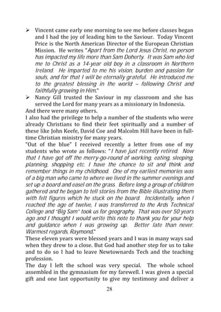 Vincent came early one morning to see me before classes began
     and I had the joy of leading him to the Saviour. Today Vincent
     Price is the North American Director of the European Christian
     Mission. He writes “Apart from the Lord Jesus Christ, no person
     has impacted my life more than Sam Doherty. It was Sam who led
     me to Christ as a 14-year old boy in a classroom in Northern
     Ireland. He imparted to me his vision, burden and passion for
     souls, and for that I will be eternally grateful. He introduced me
     to the greatest blessing in the world – following Christ and
     faithfully growing in Him.”
     Nancy Gill trusted the Saviour in my classroom and she has
     served the Lord for many years as a missionary in Indonesia.
And there were many others.
I also had the privilege to help a number of the students who were
already Christians to find their feet spiritually and a number of
these like John Keefe, David Coe and Malcolm Hill have been in full-
time Christian ministry for many years.
“Out of the blue” I received recently a letter from one of my
students who wrote as follows: “I have just recently retired. Now
that I have got off the merry-go-round of working, eating, sleeping,
planning, shopping etc. I have the chance to sit and think and
remember things in my childhood. One of my earliest memories was
of a big man who came to where we lived in the summer evenings and
set up a board and easel on the grass. Before long a group of children
gathered and he began to tell stories from the Bible illustrating them
with felt figures which he stuck on the board. Incidentally, when I
reached the age of twelve, I was transferred to the Ards Technical
College and “Big Sam” took us for geography. That was over 50 years
ago and I thought I would write this note to thank you for your help
and guidance when I was growing up. Better late than never.
Warmest regards, Raymond.”
These eleven years were blessed years and I was in many ways sad
when they drew to a close. But God had another step for us to take
and to do so I had to leave Newtownards Tech and the teaching
profession.
The day I left the school was very special. The whole school
assembled in the gymnasium for my farewell. I was given a special
gift and one last opportunity to give my testimony and deliver a
                                  28
 