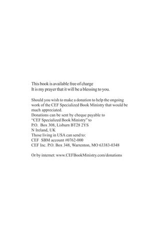 This book is available free of charge
It is my prayer that it will be a blessing to you.

Should you wish to make a donation to help the ongoing
work of the CEF Specialized Book Ministry that would be
much appreciated.
Donations can be sent by cheque payable to
“CEF Specialized Book Ministry” to
P.O. Box 308, Lisburn BT28 2YS
N Ireland, UK
Those living in USA can send to:
CEF SBM account #0762-000
CEF Inc. P.O. Box 348, Warrenton, MO 63383-0348

Or by internet: www.CEFBookMinistry.com/donations
 