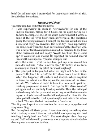 brief Gospel message. I praise God for those years and for all that
He did when I was there.

                       Humour in School
Teaching also had its lighter moments:
    I was supervising an exam in Newtownards for one of the
    English teachers. Sitting for 3 hours can be quite boring so I
    decided to complete one of the exam papers myself. I wrote a
    name at the top “Ivor Clue”, then answered all the questions
    giving the wrong answers! I thought the teacher would see it as
    a joke and enjoy my answers. The next day I was supervising
    the same class when the door burst open and this teacher, who
    was a rather flamboyant person, rushed in, marched to the front
    of the classroom and said loudly, “Would Ivor Clue please stand
    up.” Of course no-one moved. He repeated his demand several
    times with no response. Then he stomped out.
   After the exam I went to see him, put my arm around his
   shoulder and said, “John I am Ivor Clue.” He looked at me for a
   moment and then, to my relief, burst out laughing!
    The principal in Lurgan had what we might call “a bee in the
    bonnet”. He loved to set off the fire alarm from time to time.
    When that happened all teachers and students where required
    to leave the school and line up on the pavement of the street
    outside. We teachers dreaded to hear it – because it upset our
    teaching programme so much. One day the fire alarm went off
    yet again and we dutifully lined up outside. Then the principal
    walked alongside the pavement inspecting us. At that moment a
    boy on a bicycle came down the hill and passed so close that the
    principal fell onto the road spread-eagled out before the whole
    school. That was the last time we had a fire alarm!
The 14 years I spent as a school teacher were very enjoyable and
very rewarding.
But throughout all those years I was also doing something else
which took up as much time as that which I was spending at school
teaching. I really had two “jobs”. The next chapter describes my
second “job” which would prove even more important and valuable
than my work as a school teacher.

                                29
 