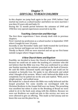 Chapter 7:
            GOD’S CALL TO REACH CHILDREN

In this chapter we jump back again to the year 1949, before I had
started my work as a school teacher and before we were married. I
was then 22 years old and Sadie 21.
During the 12 month period between the autumns of 1949 and
1950 five very special experiences occurred in my life.

             Teaching, Conversion and Marriage
The first three experiences I have already dealt with in previous
chapters.
First I started my profession as a school teacher in September 1949
where I taught for over 14 years.
Secondly in late November Sadie and I both trusted the Lord Jesus
as our Saviour and began our new lives with Him.
Thirdly in March 1950 we were married and set up our first home
outside Lurgan where I began teaching.

               A New Church Home and Baptism
Fourthly, we decided to leave the Church of Ireland denomination
because we could not sit under the teaching of a minister who did
not believe that the Bible was true. This was confirmed to us when
one Sunday morning the minister preached on the book of Genesis.
He said the Bible contained myths and legends and could not be
accepted as factually true. He spoke to me afterwards and asked
what I thought of his sermon. When I said I believed the Bible to be
completely true he patted me on the arm and replied, “Well, you’re
alright anyway” and walked away.
We looked for a church where the Bible was really believed and the
Gospel preached. For some months we worshipped with the
Christian Brethren in the Gospel Hall near our home. The preaching
was excellent but when it came to the Breaking of Bread we were
asked to sit in the back seats along with the children. Because we
were not Brethren we could not join in this service, nor were we
were allowed to give an offering. This made us feel uneasy and we
knew this was not the place for us.
                                30
 