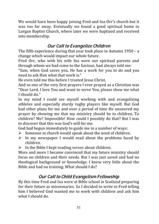 We would have been happy joining Fred and Ina Orr’s church but it
was too far away. Eventually we found a good spiritual home in
Lurgan Baptist Church, where later we were baptized and received
into membership.

                 Our Call to Evangelize Children
The fifth experience during that year took place in Autumn 1950 – a
change which would impact our whole future.
Fred Orr, who with his wife Ina were our spiritual parents and
through whom we had come to the Saviour, had always told me:
“Sam, when God saves you, He has a work for you to do and you
need to ask Him what that work is.”
He even told me this before I trusted Jesus Christ.
And so one of the very first prayers I ever prayed as a Christian was
“Dear Lord, I love You and want to serve You, please show me what
I should do.”
In my mind I could see myself working with and evangelizing
athletes and especially sturdy rugby players like myself. But God
had other plans for me and over a period of time He answered my
prayer by showing me that my ministry should be to children. To
children? Me? Impossible! How could I possibly do that? But I was
to discover that this was God’s will for me.
God had begun immediately to guide me in a number of ways:
    Someone in church would speak about the need of children.
    In my newspaper I would read about the problems faced by
    children.
    In the Bible I kept reading verses about children.
More and more I became convinced that my future ministry should
focus on children and their needs. But I was just saved and had no
theological background or knowledge. I knew very little about the
Bible and had no training. What should I do?

           Our Call to Child Evangelism Fellowship
By this time Fred and Ina were at Bible school in Scotland preparing
for their future as missionaries. So I decided to write to Fred telling
him I believed God wanted me to work with children and ask him
what I should do.

                                  31
 