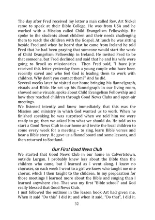 The day after Fred received my letter a man called Rev. Art Nickel
came to speak at their Bible College. He was from USA and he
worked with a Mission called Child Evangelism Fellowship. He
spoke to the students about children and their needs challenging
them to reach the children with the Gospel. At lunch he was sitting
beside Fred and when he heard that he came from Ireland he told
Fred that he had been praying that someone would start the work
of Child Evangelism Fellowship in Ireland. He invited Fred to be
that someone, but Fred declined and said that he and his wife were
going to Brazil as missionaries. Then Fred said, “I have just
received this letter yesterday from a young couple who have been
recently saved and who feel God is leading them to work with
children. Why don’t you contact them?” And he did.
Several weeks later he visited our home bringing his flannelgraph,
visuals and Bible. He set up his flannelgraph in our living room,
showed some visuals, spoke about Child Evangelism Fellowship and
how they reached children through Good News Clubs and open-air
meetings.
We listened intently and knew immediately that this was the
Mission and ministry in which God wanted us to work. When he
finished speaking he was surprised when we told him we were
ready to go; then we asked him what we should do. He told us to
start a Good News Club in our home and invite the local children to
come every week for a meeting – to sing, learn Bible verses and
hear a Bible story. He gave us a flannelboard and some lessons, and
then returned to Scotland.

                    Our First Good News Club
We started that Good News Club in our home in Calvertstown,
outside Lurgan. I probably knew less about the Bible than the
children who came, but I learned as I went along. I knew no
choruses, so each week I went to a girl we knew who taught me one
chorus, which I then taught to the children. In my preparation for
those meetings I learned more about the Bible and singing than I
learned anywhere else. That was my first “Bible school” and God
really blessed that Good News Club.
I just followed the outlines in the lesson book Art had given me.
When it said “Do this” I did it; and when it said, “Do that”, I did it.
                                  32
 