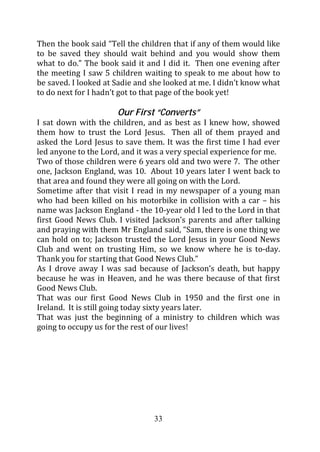 Then the book said “Tell the children that if any of them would like
to be saved they should wait behind and you would show them
what to do.” The book said it and I did it. Then one evening after
the meeting I saw 5 children waiting to speak to me about how to
be saved. I looked at Sadie and she looked at me. I didn’t know what
to do next for I hadn’t got to that page of the book yet!

                      Our First “Converts”
I sat down with the children, and as best as I knew how, showed
them how to trust the Lord Jesus. Then all of them prayed and
asked the Lord Jesus to save them. It was the first time I had ever
led anyone to the Lord, and it was a very special experience for me.
Two of those children were 6 years old and two were 7. The other
one, Jackson England, was 10. About 10 years later I went back to
that area and found they were all going on with the Lord.
Sometime after that visit I read in my newspaper of a young man
who had been killed on his motorbike in collision with a car – his
name was Jackson England - the 10-year old I led to the Lord in that
first Good News Club. I visited Jackson’s parents and after talking
and praying with them Mr England said, “Sam, there is one thing we
can hold on to; Jackson trusted the Lord Jesus in your Good News
Club and went on trusting Him, so we know where he is to-day.
Thank you for starting that Good News Club.”
As I drove away I was sad because of Jackson’s death, but happy
because he was in Heaven, and he was there because of that first
Good News Club.
That was our first Good News Club in 1950 and the first one in
Ireland. It is still going today sixty years later.
That was just the beginning of a ministry to children which was
going to occupy us for the rest of our lives!




                                33
 