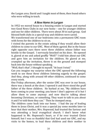 the Lurgan area. David and I taught most of them, then found others
who were willing to teach.

                     A New Home in Lurgan
In 1952 we moved house to a housing estate in Lurgan and started
two Good News Clubs in our new home – one for younger children
and one for older children. There were about 30 in each group. God
blessed both clubs in a special way and children were saved.
We transformed one of our bedrooms into a permanent GNC room
with forms for the children to sit on.
I visited the parents in the estate asking if they would allow their
children to come to our GNC. Most of them agreed. But in the house
right opposite ours there were three children whose father was
hostile to the Gospel. I nervously knocked on his door. He opened
it, glared at me and asked gruffly “Well?” I told him about our GNC
and gave him an invitation for the children. He glared at me,
crumpled up the invitation, threw it on the ground and stomped
back into the house without speaking.
“Well, that’s that”, I thought to myself. “At least I tried.”
Can you imagine my surprise when the GNC opened the following
week to see these three children listening eagerly to the gospel.
And they, along with around 60 other children, continued to come
every week.
One Friday afternoon, after the senior GNC was over in our house,
there was a knock at the door. I opened it and there stood the gruff
father of the three children. He barked at me, “My children have
been coming to your meeting; you know I don’t approve of it but I
allow them to come anyway: and now they’re talking about
becoming Christians, or something. They want to talk to you about
it and I’ve told them they can.” Then he stomped away.
The children came back into our home. I had the joy of leading
them to Jesus Christ, and it was a special joy some months later to
hear that their mother, Mrs. Hopwood, had trusted the Saviour and
was attending a local evangelical church. I don’t know what
happened in Mr. Hopwood’s heart, or if he ever trusted Christ
himself, but I was so thankful that God had used our GNC, and my
visits to the homes, to lead these children and their mother to

                                35
 
