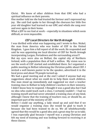 Christ. We knew of other children from that GNC who had a
spiritual influence on their parents.
One mother told me she had trusted the Saviour and I expressed my
joy. She said God spoke to her through the choruses her little five
year old daughter had learned in our GNC and which she sang over
and over again in their home.
What a JOY to see God at work – especially in situations which seem
difficult, or even impossible.

             CEF Local Directors for North Armagh
I was thrilled with what was happening and I wrote to Rev. Nickel,
the man from America who was leader of CEF in the United
Kingdom. I gave him a full report of all the work. He responded and
said he was appointing me local director of CEF for North Armagh
incorporating Lurgan, Portadown and the surrounding areas!!!
But my eyes were also on Belfast, the capital city of Northern
Ireland, with a population then of half a million. My vision was to
see the work of CEF started and established there. So I organized a
public meeting in Belfast informing the Christian public about CEF. I
invited a well known pastor to be the speaker, advertised it in the
local press and about 70 people turned up.
We had a good meeting and at the end I asked if anyone had any
suggestions about what we could do to help them reach children.
One man stood up immediately and suggested we start a teacher
training class in Belfast to help children’s workers in their ministry.
I didn’t know how to respond. I thought it was a good idea but I had
no idea who could teach such a class. I certainly couldn’t - I had no
training myself and had never attended a training class of any kind,
although I knew that the training of teachers was, or should be, an
important part of the ministry of CEF.
Before I could say anything, a lady stood up and said that if we
would organize a training class she would be glad to teach it
because she had been trained to do so. We all wholeheartedly
agreed that this would be a good idea and a great step for us to take.
I was especially glad because I myself was a young Christian and
felt my need of training and was looking forward to receiving it at
these classes.

                                  36
 