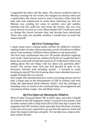I organized the place and the dates. The classes would be held on
Monday evenings for ten weeks. But imagine my dismay when just
a week before the classes were to start I received a letter from the
lady who had volunteered to teach them informing me that her
Mission was sending her away to another area and another
ministry and she could not now teach the classes. She was very
sorry, but not as sorry as I was! What should I do? I could not cancel
or change the classes because they had already been advertised.
There was only one possible solution. I would have to teach the
classes myself!

                     My First Training Class
I spent many hours reading books written by children’s workers,
making reams of notes, then producing a series of outlines to follow
when I was teaching. I still have these outlines in my possession!
The first class commenced and over 30 people attended regularly
each week. I had learned my outlines by heart so I taught the best I
knew how and tried to look and sound as if I really knew what I was
talking about. But one thing I did not allow was questions after-
wards! The classes went well and God blessed in spite of me.
Everyone listened well including myself - I learned so much
listening to myself! The first training class I ever attended was one I
taught. Perhaps that is a record.
One couple who attended that first series of training classes were to
play a major part in the development of CEF in Ireland, and even
today the Specialized Book Ministry which I had the privilege of
founding, owes so much to the continued help, encouragement and
investment of that couple - Jim and Helen Cairns.

            My First Open-air Meeting for Children
Most of what I learned about CEF in those days, and what I should
do, I found in the CEF magazine which I received every month. I had
no other contact with or help from CEF in USA. One day I read in the
magazine that CEF workers (and especially local directors of whom
I was now one) were expected to go out into the open-air work and
share the Gospel with boys and girls. For me that was a step too far.
How could I do this?

                                  37
 