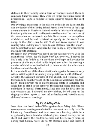 children in their locality and a team of workers invited them to
come and hundreds came. They were led to the church in a series of
processions. Quite a number of these children trusted the Lord
Jesus.
One evening a man came to the mission and sat in the back seat. He
was the leader of the Sunday School Association for one of the large
denominations in Northern Ireland to which this church belonged.
Previously this man and I had been invited by one of the churches of
that denomination to share in a public discussion on the evangelism
of children, and he had criticized me openly for the work I was
doing. In that discussion he said “I do not know anyone in our
country who is doing more harm to our children than this man” –
and he pointed to me! And here he was in one of my evangelistic
meetings with children!
My lesson that evening was based on the Passover story with the
main theme “When I see the blood, I will pass over you.” I prayed for
God’s help to be faithful to His Word and the Gospel and, despite the
presence of this man, God really helped me. After the meeting a
number of children waited behind to be counseled for salvation –
but the man had already left.
In the next edition of the denominational magazine he wrote a very
critical article against me and my evangelistic work with children!
Actually, the assistant minister of that church, and I became close
friends and he said he would like to do open-air work with children.
Later I took him with me to a large housing estate in Ballyclare and
asked him to stand in the center of the housing estate and play his
melodeon (a musical instrument). Since this was his first time he
was embarrassed. I rounded up the children, he led them in the
singing and then I spoke to them. After that he participated in many
children’s open-air meetings.

                       My First 5-Day Club
Soon after that I read in the CEF magazine about 5-Day clubs. These
were open-air meetings conducted for one week on a daily basis. So
I took my flannelboard and easel over to a housing estate in a
neighbouring town, found a patch of grass, spread out my canvas
sheet and invited the children to come and listen. Every morning
during that holiday week 30 to 40 children came and listened
                                 39
 