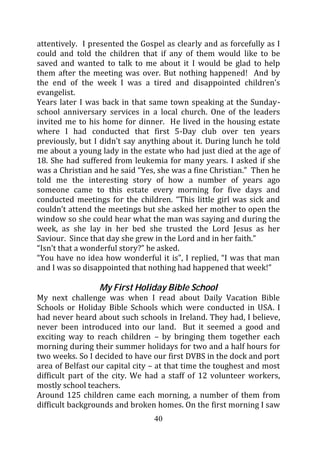 attentively. I presented the Gospel as clearly and as forcefully as I
could and told the children that if any of them would like to be
saved and wanted to talk to me about it I would be glad to help
them after the meeting was over. But nothing happened! And by
the end of the week I was a tired and disappointed children’s
evangelist.
Years later I was back in that same town speaking at the Sunday-
school anniversary services in a local church. One of the leaders
invited me to his home for dinner. He lived in the housing estate
where I had conducted that first 5-Day club over ten years
previously, but I didn’t say anything about it. During lunch he told
me about a young lady in the estate who had just died at the age of
18. She had suffered from leukemia for many years. I asked if she
was a Christian and he said “Yes, she was a fine Christian.” Then he
told me the interesting story of how a number of years ago
someone came to this estate every morning for five days and
conducted meetings for the children. “This little girl was sick and
couldn’t attend the meetings but she asked her mother to open the
window so she could hear what the man was saying and during the
week, as she lay in her bed she trusted the Lord Jesus as her
Saviour. Since that day she grew in the Lord and in her faith.”
“Isn’t that a wonderful story?” he asked.
“You have no idea how wonderful it is”, I replied, “I was that man
and I was so disappointed that nothing had happened that week!”

                 My First Holiday Bible School
My next challenge was when I read about Daily Vacation Bible
Schools or Holiday Bible Schools which were conducted in USA. I
had never heard about such schools in Ireland. They had, I believe,
never been introduced into our land. But it seemed a good and
exciting way to reach children – by bringing them together each
morning during their summer holidays for two and a half hours for
two weeks. So I decided to have our first DVBS in the dock and port
area of Belfast our capital city – at that time the toughest and most
difficult part of the city. We had a staff of 12 volunteer workers,
mostly school teachers.
Around 125 children came each morning, a number of them from
difficult backgrounds and broken homes. On the first morning I saw
                                 40
 