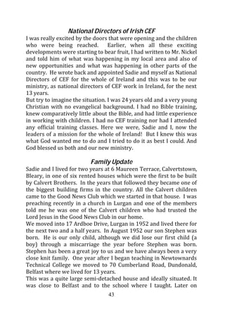 National Directors of Irish CEF
I was really excited by the doors that were opening and the children
who were being reached.           Earlier, when all these exciting
developments were starting to bear fruit, I had written to Mr. Nickel
and told him of what was happening in my local area and also of
new opportunities and what was happening in other parts of the
country. He wrote back and appointed Sadie and myself as National
Directors of CEF for the whole of Ireland and this was to be our
ministry, as national directors of CEF work in Ireland, for the next
13 years.
But try to imagine the situation. I was 24 years old and a very young
Christian with no evangelical background. I had no Bible training,
knew comparatively little about the Bible, and had little experience
in working with children. I had no CEF training nor had I attended
any official training classes. Here we were, Sadie and I, now the
leaders of a mission for the whole of Ireland! But I knew this was
what God wanted me to do and I tried to do it as best I could. And
God blessed us both and our new ministry.

                          Family Update
Sadie and I lived for two years at 6 Maureen Terrace, Calvertstown,
Bleary, in one of six rented houses which were the first to be built
by Calvert Brothers. In the years that followed they became one of
the biggest building firms in the country. All the Calvert children
came to the Good News Club which we started in that house. I was
preaching recently in a church in Lurgan and one of the members
told me he was one of the Calvert children who had trusted the
Lord Jesus in the Good News Club in our home.
We moved into 17 Ardboe Drive, Lurgan in 1952 and lived there for
the next two and a half years. In August 1952 our son Stephen was
born. He is our only child, although we did lose our first child (a
boy) through a miscarriage the year before Stephen was born.
Stephen has been a great joy to us and we have always been a very
close knit family. One year after I began teaching in Newtownards
Technical College we moved to 70 Cumberland Road, Dundonald,
Belfast where we lived for 13 years.
This was a quite large semi-detached house and ideally situated. It
was close to Belfast and to the school where I taught. Later on
                                 43
 