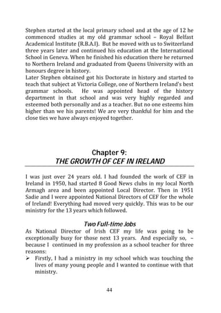 Stephen started at the local primary school and at the age of 12 he
commenced studies at my old grammar school – Royal Belfast
Academical Institute (R.B.A.I). But he moved with us to Switzerland
three years later and continued his education at the International
School in Geneva. When he finished his education there he returned
to Northern Ireland and graduated from Queens University with an
honours degree in history.
Later Stephen obtained got his Doctorate in history and started to
teach that subject at Victoria College, one of Northern Ireland’s best
grammar schools.        He was appointed head of the history
department in that school and was very highly regarded and
esteemed both personally and as a teacher. But no one esteems him
higher than we his parents! We are very thankful for him and the
close ties we have always enjoyed together.




                    Chapter 9:
            THE GROWTH OF CEF IN IRELAND
I was just over 24 years old. I had founded the work of CEF in
Ireland in 1950, had started 8 Good News clubs in my local North
Armagh area and been appointed Local Director. Then in 1951
Sadie and I were appointed National Directors of CEF for the whole
of Ireland! Everything had moved very quickly. This was to be our
ministry for the 13 years which followed.

                        Two Full-time Jobs
As National Director of Irish CEF my life was going to be
exceptionally busy for those next 13 years. And especially so, –
because I continued in my profession as a school teacher for three
reasons:
    Firstly, I had a ministry in my school which was touching the
    lives of many young people and I wanted to continue with that
    ministry.


                                 44
 