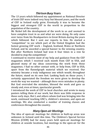 Thirteen Busy Years
The 13 years which followed my appointment as National Director
of Irish CEF were indeed very busy but blessed years, and the work
of CEF in Ireland really grew. Eventually it was to become the
biggest and strongest CEF in the world in proportion to the
population of the country.
Mr Nickel left the development of the work to us and seemed to
have complete trust in us and what we were doing. He only came
over twice from his Headquarters in Great Britain during the years
which followed. But I sent our reports to him. He started a
“competition” to see which part of the United Kingdom had the
fastest growing CEF work – England, Scotland, Wales or Northern
Ireland, and he awarded a special banner to the winning country.
But after Northern Ireland had won it four times in a row he
decided to stop the competition!
I continued to receive most of my help and guidance from the CEF
magazines which I received each month from CEF in USA, and
gleaned many of my ideas concerning the work from those
magazines. I had no other contact with, or help from, CEF in USA,
apart from the flannelgraph material which we received. Our
ministry became a truly indigenous one which would, throughout
the future, stand on its own feet. Looking back on those years, I
certainly appreciated the freedom we were given to develop the
work the way we wanted – although there were mistakes in plenty.
But God overruled the mistakes, blessed the work and gave us
steady and, even at times, spectacular growth.
I introduced the work of CEF to local churches and wrote to many
pastors telling them of our work, but there was little response in
those early days. But I, and others whom God was bringing into the
work, continued teaching GNC’s, children’s missions, and open-air
meetings. We also conducted a number of training classes and
conferences throughout the country.

                   Many Open-air Meetings
The idea of open-air meetings for children in built-up areas was
unknown in Ireland until this time. The Children’s Special Service
Mission (CSSM) had for many years held open-air meetings for
children at seaside locations, but meetings in the open-air for the
                                46
 