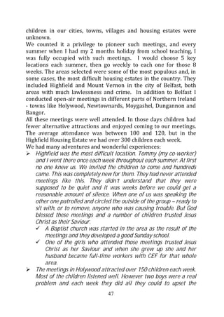children in our cities, towns, villages and housing estates were
unknown.
We counted it a privilege to pioneer such meetings, and every
summer when I had my 2 months holiday from school teaching, I
was fully occupied with such meetings. I would choose 5 key
locations each summer, then go weekly to each one for those 8
weeks. The areas selected were some of the most populous and, in
some cases, the most difficult housing estates in the country. They
included Highfield and Mount Vernon in the city of Belfast, both
areas with much lawlessness and crime. In addition to Belfast I
conducted open-air meetings in different parts of Northern Ireland
- towns like Holywood, Newtownards, Moygashel, Dungannon and
Bangor.
All these meetings were well attended. In those days children had
fewer alternative attractions and enjoyed coming to our meetings.
The average attendance was between 100 and 120, but in the
Highfield Housing Estate we had over 300 children each week.
We had many adventures and wonderful experiences:
    Highfield was the most difficult location. Tommy (my co-worker)
    and I went there once each week throughout each summer. At first
    no one knew us. We invited the children to come and hundreds
    came. This was completely new for them. They had never attended
    meetings like this. They didn’t understand that they were
    supposed to be quiet and it was weeks before we could get a
    reasonable amount of silence. When one of us was speaking the
    other one patrolled and circled the outside of the group – ready to
    sit with, or to remove, anyone who was causing trouble. But God
    blessed these meetings and a number of children trusted Jesus
    Christ as their Saviour.
        A Baptist church was started in the area as the result of the
        meetings and they developed a good Sunday school.
        One of the girls who attended those meetings trusted Jesus
        Christ as her Saviour and when she grew up she and her
        husband became full-time workers with CEF for that whole
        area.
    The meetings in Holywood attracted over 150 children each week.
    Most of the children listened well. However two boys were a real
    problem and each week they did all they could to upset the
                                  47
 