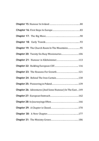 Chapter 15: Humour In Ireland ……..………………………………..…80

Chapter 16: First Steps In Europe……………………………..…….…83

Chapter 17: The Big Move………………..……….……………………..90

Chapter 18: Early Travels……………………….………….………...…93

Chapter 19: The Church Room In The Mountains……………..…95

Chapter 20: Twenty Six Busy Missionaries……………….………106

Chapter 21: Humour in Kilchzimmer………………………………113

Chapter 22: Building European CEF………………….…………….. 116

Chapter 23: The Reasons For Growth……………….…………..…121

Chapter 24: Behind The Iron Curtain……………………….……...130

Chapter 25: Pioneering in Poland…………………………………..…139

Chapter 26: Adventures (And Some Humour) In The East…149

Chapter 27: European Outreach……………….………………………162

Chapter 28: In Journeyings Often……………….……………………..166

Chapter 29: A Chapter is Closed………………….………………...…170

Chapter 30: A New Chapter……………………….………….…...…..177

Chapter 31: The Ministry Grows………………….………………..…186
 