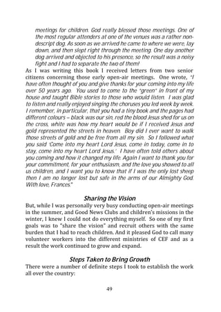 meetings for children. God really blessed those meetings. One of
     the most regular attenders at one of the venues was a rather non-
     descript dog. As soon as we arrived he came to where we were, lay
     down, and then slept right through the meeting. One day another
     dog arrived and objected to his presence, so the result was a noisy
     fight and I had to separate the two of them!
As I was writing this book I received letters from two senior
citizens concerning those early open-air meetings. One wrote, “I
have often thought of you and give thanks for your coming into my life
over 50 years ago. You used to come to the “green” in front of my
house and taught Bible stories to those who would listen. I was glad
to listen and really enjoyed singing the choruses you led week by week.
I remember, in particular, that you had a tiny book and the pages had
different colours – black was our sin, red the blood Jesus shed for us on
the cross, white was how my heart would be if I received Jesus and
gold represented the streets in heaven. Boy did I ever want to walk
those streets of gold and be free from all my sin. So I followed what
you said ‘Come into my heart Lord Jesus, come in today, come in to
stay, come into my heart Lord Jesus.’ I have often told others about
you coming and how it changed my life. Again I want to thank you for
your commitment, for your enthusiasm, and the love you showed to all
us children, and I want you to know that if I was the only lost sheep
then I am no longer lost but safe in the arms of our Almighty God.
With love, Frances.”

                         Sharing the Vision
But, while I was personally very busy conducting open-air meetings
in the summer, and Good News Clubs and children’s missions in the
winter, I knew I could not do everything myself. So one of my first
goals was to “share the vision” and recruit others with the same
burden that I had to reach children. And it pleased God to call many
volunteer workers into the different ministries of CEF and as a
result the work continued to grow and expand.

                  Steps Taken to Bring Growth
There were a number of definite steps I took to establish the work
all over the country:

                                   49
 