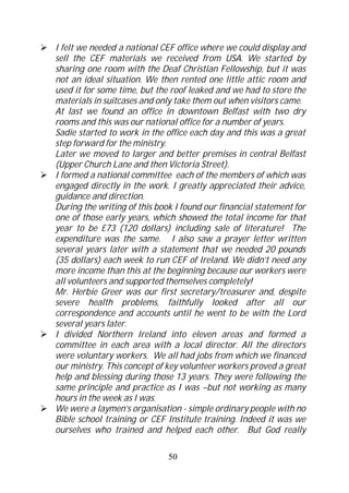 I felt we needed a national CEF office where we could display and
sell the CEF materials we received from USA. We started by
sharing one room with the Deaf Christian Fellowship, but it was
not an ideal situation. We then rented one little attic room and
used it for some time, but the roof leaked and we had to store the
materials in suitcases and only take them out when visitors came.
At last we found an office in downtown Belfast with two dry
rooms and this was our national office for a number of years.
Sadie started to work in the office each day and this was a great
step forward for the ministry.
Later we moved to larger and better premises in central Belfast
(Upper Church Lane and then Victoria Street).
I formed a national committee each of the members of which was
engaged directly in the work. I greatly appreciated their advice,
guidance and direction.
During the writing of this book I found our financial statement for
one of those early years, which showed the total income for that
year to be £73 (120 dollars) including sale of literature! The
expenditure was the same. I also saw a prayer letter written
several years later with a statement that we needed 20 pounds
(35 dollars) each week to run CEF of Ireland. We didn’t need any
more income than this at the beginning because our workers were
all volunteers and supported themselves completely!
Mr. Herbie Greer was our first secretary/treasurer and, despite
severe health problems, faithfully looked after all our
correspondence and accounts until he went to be with the Lord
several years later.
I divided Northern Ireland into eleven areas and formed a
committee in each area with a local director. All the directors
were voluntary workers. We all had jobs from which we financed
our ministry. This concept of key volunteer workers proved a great
help and blessing during those 13 years. They were following the
same principle and practice as I was –but not working as many
hours in the week as I was.
We were a laymen’s organisation - simple ordinary people with no
Bible school training or CEF Institute training. Indeed it was we
ourselves who trained and helped each other. But God really

                              50
 