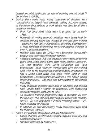 blessed the ministry despite our lack of training and mistakes! (1
Corinthians 1 v26-29).
During those early years many thousands of children were
reached with the Gospel. I was amazed, reading old prayer letters,
at the tremendous volume of work which was done by all these
volunteer workers:
    Over 100 Good News clubs were in progress by the early
    1960s.
    Hundreds of weekly open-air meetings were being held for
    children in many towns and villages all over Northern Ireland
    – often with 100, 200 or 300 children attending. Each summer
    at least 400 Open-air meetings were conducted for children in
    over 40 different locations.
    Holiday Bible clubs (or DVBS) were becoming increasingly
    popular and many were held each summer.
    A Radio Good News Club was broadcast every week for several
    years from Radio Monte Carlo, with many listeners tuning in.
    The two speakers were David McQuilken and Ruth
    Braithwaite - both volunteer workers who gave one evening
    each week to the preparation of the broadcast. In addition we
    had a Radio Good News club choir which sang in each
    programme. This was led by Joe Nabney, a well-known gospel
    singer and soloist. The choir also participated in our annual
    meetings.
    Many children’s missions were held in churches and mission
    halls - at one time 7 “teams” (all volunteers) were conducting
    children’s missions from time to time.
    An extensive training programme was in operation all over
    the country. This included many regular weekly and monthly
    classes. We also organized a 2-week “training school” – 2½
    hours each day for 2 weeks.
    In addition, all over the country, many conferences were held
    for children’s workers.
After a few years we started our first full-time workers:
    Lillian Sharples, a veteran missionary, was our secretary and
    promotional worker.
    She was succeeded by Annie Cross.

                             51
 