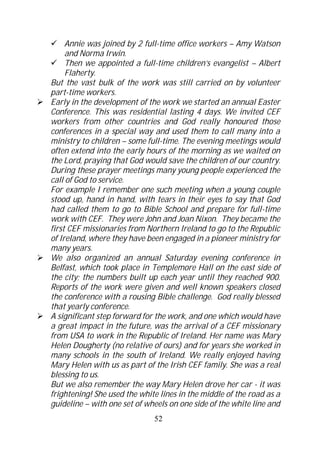 Annie was joined by 2 full-time office workers – Amy Watson
     and Norma Irwin.
     Then we appointed a full-time children’s evangelist – Albert
     Flaherty.
But the vast bulk of the work was still carried on by volunteer
part-time workers.
Early in the development of the work we started an annual Easter
Conference. This was residential lasting 4 days. We invited CEF
workers from other countries and God really honoured those
conferences in a special way and used them to call many into a
ministry to children – some full-time. The evening meetings would
often extend into the early hours of the morning as we waited on
the Lord, praying that God would save the children of our country.
During these prayer meetings many young people experienced the
call of God to service.
For example I remember one such meeting when a young couple
stood up, hand in hand, with tears in their eyes to say that God
had called them to go to Bible School and prepare for full-time
work with CEF. They were John and Joan Nixon. They became the
first CEF missionaries from Northern Ireland to go to the Republic
of Ireland, where they have been engaged in a pioneer ministry for
many years.
We also organized an annual Saturday evening conference in
Belfast, which took place in Templemore Hall on the east side of
the city; the numbers built up each year until they reached 900.
Reports of the work were given and well known speakers closed
the conference with a rousing Bible challenge. God really blessed
that yearly conference.
A significant step forward for the work, and one which would have
a great impact in the future, was the arrival of a CEF missionary
from USA to work in the Republic of Ireland. Her name was Mary
Helen Dougherty (no relative of ours) and for years she worked in
many schools in the south of Ireland. We really enjoyed having
Mary Helen with us as part of the Irish CEF family. She was a real
blessing to us.
But we also remember the way Mary Helen drove her car - it was
frightening! She used the white lines in the middle of the road as a
guideline – with one set of wheels on one side of the white line and
                              52
 