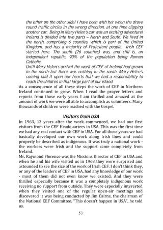 the other on the other side! I have been with her when she drove
    round traffic circles in the wrong direction, at one time clipping
    another car. Being in Mary Helen’s car was an exciting adventure!
    Ireland is divided into two parts – North and South. We lived in
    the north, comprising 6 counties, which is part of the United
    Kingdom, and has a majority of Protestant people. Irish CEF
    started here. The south (26 counties) was, and still is, an
    independent republic, 90% of the population being Roman
    Catholic.
    Until Mary Helen’s arrival the work of CEF of Ireland had grown
    in the north but there was nothing in the south. Mary Helen’s
    coming laid it upon our hearts that we had a responsibility to
    reach the children in that large part of our island.
As a consequence of all these steps the work of CEF in Northern
Ireland continued to grow. When I read the prayer letters and
reports from those early years I am thrilled and amazed at the
amount of work we were all able to accomplish as volunteers. Many
thousands of children were reached with the Gospel.

                         Visitors from USA
In 1963, 13 years after the work commenced, we had our first
visitors from the CEF Headquarters in USA, This was the first time
we had any real contact with CEF in USA. For all those years we had
basically developed our own work along Irish lines and could
properly be described as indigenous. It was truly a national work -
the workers were Irish and the support came completely from
Ireland.
Mr. Raymond Florence was the Missions Director of CEF in USA and
when he and his wife visited us in 1963 they were surprised and
astounded to see the size of the work of Irish CEF. I don’t think they,
or any of the leaders of CEF in USA, had any knowledge of our work
- most of them did not even know we existed. And they were
thrilled especially because it was a completely indigenous work
receiving no support from outside. They were especially interested
when they visited one of the regular open-air meetings and
discovered it was being conducted by Jim Cairns, the chairman of
the National CEF Committee. “This doesn’t happen in USA”, he told
us.
                                  53
 