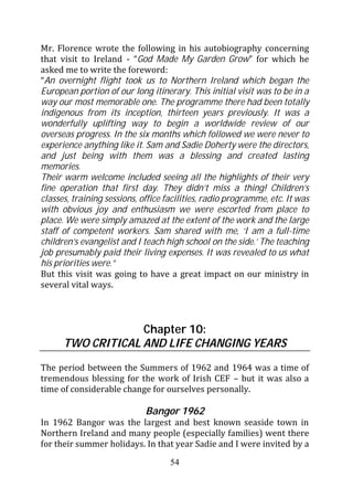 Mr. Florence wrote the following in his autobiography concerning
that visit to Ireland - “God Made My Garden Grow” for which he
asked me to write the foreword:
“An overnight flight took us to Northern Ireland which began the
European portion of our long itinerary. This initial visit was to be in a
way our most memorable one. The programme there had been totally
indigenous from its inception, thirteen years previously. It was a
wonderfully uplifting way to begin a worldwide review of our
overseas progress. In the six months which followed we were never to
experience anything like it. Sam and Sadie Doherty were the directors,
and just being with them was a blessing and created lasting
memories.
Their warm welcome included seeing all the highlights of their very
fine operation that first day. They didn’t miss a thing! Children’s
classes, training sessions, office facilities, radio programme, etc. It was
with obvious joy and enthusiasm we were escorted from place to
place. We were simply amazed at the extent of the work and the large
staff of competent workers. Sam shared with me, ‘I am a full-time
children’s evangelist and I teach high school on the side.’ The teaching
job presumably paid their living expenses. It was revealed to us what
his priorities were.”
But this visit was going to have a great impact on our ministry in
several vital ways.



                   Chapter 10:
      TWO CRITICAL AND LIFE CHANGING YEARS

The period between the Summers of 1962 and 1964 was a time of
tremendous blessing for the work of Irish CEF – but it was also a
time of considerable change for ourselves personally.

                             Bangor 1962
In 1962 Bangor was the largest and best known seaside town in
Northern Ireland and many people (especially families) went there
for their summer holidays. In that year Sadie and I were invited by a
                                    54
 