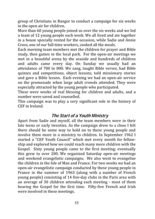 group of Christians in Bangor to conduct a campaign for six weeks
in the open air for children.
More than 60 young people joined us over the six weeks and we led
a team of 12 young people each week. We all lived and ate together
in a house specially rented for the occasion, while Sadie and Annie
Cross, one of our full-time workers, cooked all the meals.
Each morning team members met the children for prayer and Bible
study, then games in the local park. For the open-air meetings we
met in a beautiful arena by the seaside and hundreds of children
and adults came every day. On Sunday we usually had an
attendance of 700 to 800. We sang, taught Bible verses, had Bible
quizzes and competitions, object lessons, told missionary stories
and gave a Bible lesson. Each evening we had an open-air service
on the promenade when large adult crowds attended. They were
especially attracted by the young people who participated.
These were weeks of real blessing for children and adults, and a
number were saved and counselled.
This campaign was to play a very significant role in the history of
CEF in Ireland.

                   The Start of a Youth Ministry
Apart from Sadie and myself, all the team members were in their
late teens or early twenties. As the campaign drew to a close I felt
there should be some way to hold on to these young people and
involve them more in a ministry to children. In September 1962 I
started a “CEF Youth Council” which met every month for fellow-
ship and explored how we could reach many more children with the
Gospel. Sixty young people came to the first meeting; eventually
this grew to over 200. We organized Saturday open-air meetings
and weekend evangelistic campaigns. We also went to evangelize
the children in the Isle of Man and France. For two weeks we had an
open-air evangelistic campaign conducted by these young people in
France in the summer of 1963 (along with a number of French
young people) consisting of 14 five-day clubs in the Paris area with
an average of 30 children attending each meeting - most of them
hearing the Gospel for the first time. Fifty-five French and Irish
were involved in these meetings.

                                55
 