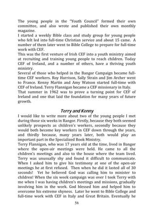 The young people in the “Youth Council” formed their own
committee, and also wrote and published their own monthly
magazine.
I started a weekly Bible class and study group for young people
who felt led into full-time Christian service and about 15 came. A
number of them later went to Bible College to prepare for full-time
work with CEF.
This was the first venture of Irish CEF into a youth ministry aimed
at recruiting and training young people to reach children. Today
CEF of Ireland, and a number of others, have a thriving youth
ministry.
Several of those who helped in the Bangor Campaign became full-
time CEF workers. Roy Harrison, Sally Strain and Jim Archer went
to France. Kenny Martin and Amy Watson started full-time with
CEF of Ireland. Terry Flannigan became a CEF missionary in Italy.
That summer in 1962 was to prove a turning point for CEF of
Ireland and one that laid the foundation for many years of future
growth.

                        Terry and Kenny
I would like to write more about two of the young people I met
during those six weeks in Bangor. Firstly, because they both seemed
unlikely prospects as children’s workers, secondly because they
would both become key workers in CEF down through the years,
and thirdly because, many years later, both would play an
important part in the Specialized Book Ministry.
Terry Flannigan, who was 17 years old at the time, lived in Bangor
where the open-air meetings were held. He came to all the
children’s meetings and also to the house where the team lived.
Terry was unusually shy and found it difficult to communicate.
When I asked him to give his testimony at one of the open-air
meetings he at first refused. Then when he did it lasted all of 30
seconds! Yet he believed God was calling him to minister to
children! When the six week campaign was over I took Terry with
me when I was having children’s meetings and missions, gradually
involving him in the work. God blessed him and helped him to
overcome his extreme shyness. Later he went to Bible College and
full-time work with CEF in Italy and Great Britain. Eventually he
                                56
 