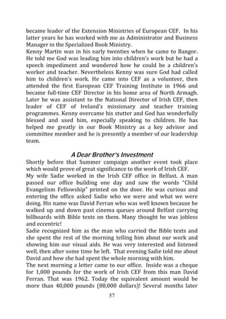 became leader of the Extension Ministries of European CEF. In his
latter years he has worked with me as Administrator and Business
Manager in the Specialized Book Ministry.
Kenny Martin was in his early twenties when he came to Bangor.
He told me God was leading him into children’s work but he had a
speech impediment and wondered how he could be a children’s
worker and teacher. Nevertheless Kenny was sure God had called
him to children’s work. He came into CEF as a volunteer, then
attended the first European CEF Training Institute in 1966 and
became full-time CEF Director in his home area of North Armagh.
Later he was assistant to the National Director of Irish CEF, then
leader of CEF of Ireland’s missionary and teacher training
programmes. Kenny overcame his stutter and God has wonderfully
blessed and used him, especially speaking to children. He has
helped me greatly in our Book Ministry as a key advisor and
committee member and he is presently a member of our leadership
team.

                 A Dear Brother’s Investment
Shortly before that Summer campaign another event took place
which would prove of great significance to the work of Irish CEF.
My wife Sadie worked in the Irish CEF office in Belfast. A man
passed our office building one day and saw the words “Child
Evangelism Fellowship” printed on the door. He was curious and
entering the office asked Sadie who we were and what we were
doing. His name was David Ferran who was well known because he
walked up and down past cinema queues around Belfast carrying
billboards with Bible texts on them. Many thought he was jobless
and eccentric!
Sadie recognized him as the man who carried the Bible texts and
she spent the rest of the morning telling him about our work and
showing him our visual aids. He was very interested and listened
well, then after some time he left. That evening Sadie told me about
David and how she had spent the whole morning with him.
The next morning a letter came to our office. Inside was a cheque
for 1,000 pounds for the work of Irish CEF from this man David
Ferran. That was 1962. Today the equivalent amount would be
more than 40,000 pounds (80,000 dollars)! Several months later
                                57
 