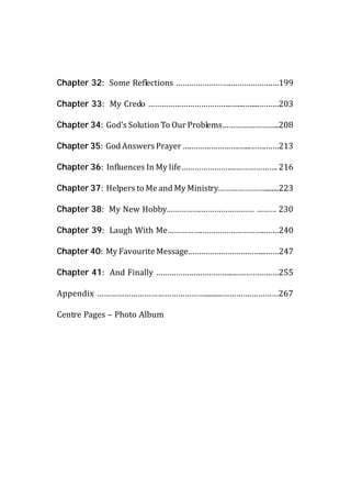 Chapter 32: Some Reflections …………………….……………….…199

Chapter 33: My Credo ………………………………..…....…....………203

Chapter 34: God’s Solution To Our Problems……………………..208

Chapter 35: God Answers Prayer ….………………….…...…….……213

Chapter 36: Influences In My life…………………….………………. 216

Chapter 37: Helpers to Me and My Ministry…………………........223

Chapter 38: My New Hobby…………….…………………… ……… 230

Chapter 39: Laugh With Me…………….………………………..……240

Chapter 40: My Favourite Message……………………………...……247

Chapter 41: And Finally ……………………………..…………………255

Appendix ………………………………………….........………….…………267

Centre Pages – Photo Album
 