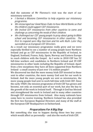 And the outcome of Mr Florence’s visit was the start of our
missionary outreach
     I formed a Missions Committee to help organize our missionary
     programme.
     We encouraged our Good News Clubs to have World Banks so that
     the children could support CEF missionaries.
     We invited CEF missionaries from other countries to come and
     challenge us concerning the needs of their children.
     We challenged our CEF young people to pray about going to Bible
     school and becoming CEF missionaries in other countries. The
     first to respond were Roy Harrison and his wife Ruth. Later they
     succeeded us as European CEF Directors.
As a result our missionary programme really grew and we were
especially thrilled to see a number of young people leave Northern
Ireland and go as CEF missionaries to the Republic of Ireland, to
England, Scotland, France, Italy, Spain, Norway and Eastern Europe
to reach children with the Gospel. As I write in 2010 CEF has 52
full-time workers and candidates in Northern Ireland and 39 CEF
missionaries in other lands including the Republic of Ireland. Apart
from a few exceptions they have all been supported from Northern
Ireland - a small country of just over 1½ million people!!
We discovered too that the more money Irish CEF invested in those
sent to other countries, the more money God sent for our work in
Ireland. And the more young people we sent as missionaries, the
more young people God sent to work full-time with Irish CEF. Since
the early 1960’s the mission programme of Irish CEF has grown and
become, not only an essential part of our work, but also the key to
the growth of the work in Ireland itself. Through it God has blessed
and strengthened the work in Ireland and in many other countries
through CEF missionaries from Ireland. Also many nationals have
come here to receive training. Northern Ireland has also provided
the first two European Regional Directors and many of the staff at
the European CEF Headquarters in Switzerland.

                  Preparations For A Big Step
But something else was to happen during those two key years
which would affect us personally – and also the work of Irish CEF.

                                 59
 