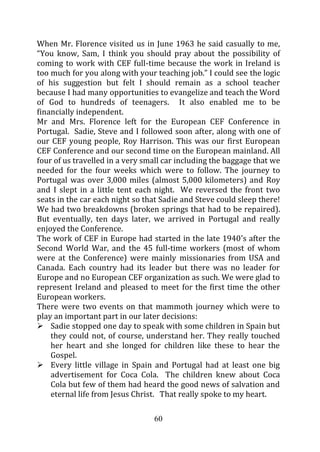 When Mr. Florence visited us in June 1963 he said casually to me,
“You know, Sam, I think you should pray about the possibility of
coming to work with CEF full-time because the work in Ireland is
too much for you along with your teaching job.” I could see the logic
of his suggestion but felt I should remain as a school teacher
because I had many opportunities to evangelize and teach the Word
of God to hundreds of teenagers. It also enabled me to be
financially independent.
Mr and Mrs. Florence left for the European CEF Conference in
Portugal. Sadie, Steve and I followed soon after, along with one of
our CEF young people, Roy Harrison. This was our first European
CEF Conference and our second time on the European mainland. All
four of us travelled in a very small car including the baggage that we
needed for the four weeks which were to follow. The journey to
Portugal was over 3,000 miles (almost 5,000 kilometers) and Roy
and I slept in a little tent each night. We reversed the front two
seats in the car each night so that Sadie and Steve could sleep there!
We had two breakdowns (broken springs that had to be repaired).
But eventually, ten days later, we arrived in Portugal and really
enjoyed the Conference.
The work of CEF in Europe had started in the late 1940’s after the
Second World War, and the 45 full-time workers (most of whom
were at the Conference) were mainly missionaries from USA and
Canada. Each country had its leader but there was no leader for
Europe and no European CEF organization as such. We were glad to
represent Ireland and pleased to meet for the first time the other
European workers.
There were two events on that mammoth journey which were to
play an important part in our later decisions:
    Sadie stopped one day to speak with some children in Spain but
    they could not, of course, understand her. They really touched
    her heart and she longed for children like these to hear the
    Gospel.
    Every little village in Spain and Portugal had at least one big
    advertisement for Coca Cola. The children knew about Coca
    Cola but few of them had heard the good news of salvation and
    eternal life from Jesus Christ. That really spoke to my heart.

                                 60
 