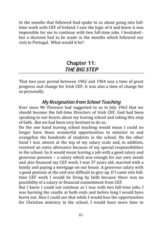 In the months that followed God spoke to us about going into full-
time work with CEF of Ireland. I saw the logic of it and knew it was
impossible for me to continue with two full-time jobs. I hesitated -
but a decision had to be made in the months which followed our
visit to Portugal. What would it be?



                           Chapter 11:
                          THE BIG STEP

That two year period between 1962 and 1964 was a time of great
progress and change for Irish CEF. It was also a time of change for
us personally.

             My Resignation from School Teaching
Ever since Mr Florence had suggested to us in July 1963 that we
should become the full-time Directors of Irish CEF, God had been
speaking to our hearts about my leaving school and taking this step
of faith. But we had been very hesitant to do so.
On the one hand leaving school teaching would mean I could no
longer have those wonderful opportunities to minister to and
evangelize the hundreds of students in the school. On the other
hand I was almost at the top of my salary scale and, in addition,
received an extra allowance because of my special responsibilities
in the school. So it would mean leaving a job with a good salary and
generous pension – a salary which was enough for our own needs
and also financed my CEF work. I was 37 years old, married with a
family and paying a mortgage on our house. A generous salary with
a good pension at the end was difficult to give up. If I came into full-
time CEF work I would be living by faith because there was no
possibility of a salary or financial commitment from CEF.
But I knew I could not continue as I was with two full-time jobs. I
was burning the candle at both ends and before long I would have
burnt out. Also I could see that while I would lose the opportunities
for Christian ministry in the school, I would have more time to

                                  61
 