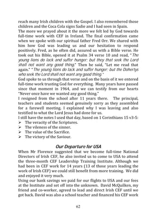 reach many Irish children with the Gospel. I also remembered those
children and the Coca Cola signs Sadie and I had seen in Spain.
The more we prayed about it the more we felt led by God towards
full-time work with CEF in Ireland. The final confirmation came
when we spoke with our spiritual father Fred Orr. We shared with
him how God was leading us and our hesitation to respond
positively. Fred, as he often did, assured us with a Bible verse. He
took out his Bible, opened it at Psalm 34 verse 10 and read, “The
young lions do lack and suffer hunger; but they that seek the Lord
shall not want any good thing.” Then he said, “Let me read that
again.” “The young lions do lack and suffer hunger; but the Dohertys
who seek the Lord shall not want any good thing.”
God spoke to us through that verse and on the basis of it we entered
full-time work trusting God for everything. Many years have passed
since that moment in 1964, and we can testify from our hearts
“Never once have we wanted any good thing.”
I resigned from the school after 11 years there. The principal,
teachers and students seemed genuinely sorry as they assembled
for a farewell meeting. I explained why I was leaving and also
testified to what the Lord Jesus had done for us.
I still have the notes I used that day, based on 1 Corinthians 15 v3-5:
     The veracity of the Scriptures.
     The vileness of the sinner.
     The value of the Sacrifice.
     The victory of the Saviour.

                      Our Departure for USA
When Mr Florence suggested that we become full-time National
Directors of Irish CEF, he also invited us to come to USA to attend
the three-month CEF Leadership Training Institute. Although we
had been in CEF work for 14 years (13 of those years leading the
work of Irish CEF) we could still benefit from more training. We did
and enjoyed it very much.
Using our bank savings we paid for our flights to USA and our fees
at the Institute and set off into the unknown. David McQuilken, my
friend and co-worker, agreed to lead and direct Irish CEF until we
got back. David was also a school teacher and financed his CEF work

                                  62
 