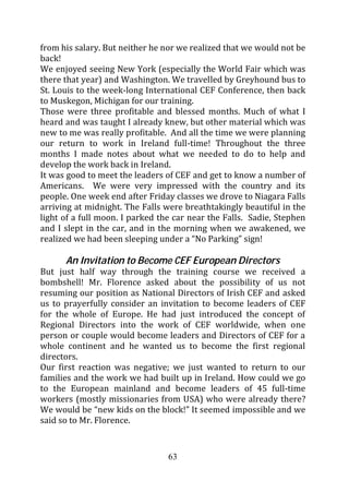 from his salary. But neither he nor we realized that we would not be
back!
We enjoyed seeing New York (especially the World Fair which was
there that year) and Washington. We travelled by Greyhound bus to
St. Louis to the week-long International CEF Conference, then back
to Muskegon, Michigan for our training.
Those were three profitable and blessed months. Much of what I
heard and was taught I already knew, but other material which was
new to me was really profitable. And all the time we were planning
our return to work in Ireland full-time! Throughout the three
months I made notes about what we needed to do to help and
develop the work back in Ireland.
It was good to meet the leaders of CEF and get to know a number of
Americans. We were very impressed with the country and its
people. One week end after Friday classes we drove to Niagara Falls
arriving at midnight. The Falls were breathtakingly beautiful in the
light of a full moon. I parked the car near the Falls. Sadie, Stephen
and I slept in the car, and in the morning when we awakened, we
realized we had been sleeping under a “No Parking” sign!

      An Invitation to Become CEF European Directors
But just half way through the training course we received a
bombshell! Mr. Florence asked about the possibility of us not
resuming our position as National Directors of Irish CEF and asked
us to prayerfully consider an invitation to become leaders of CEF
for the whole of Europe. He had just introduced the concept of
Regional Directors into the work of CEF worldwide, when one
person or couple would become leaders and Directors of CEF for a
whole continent and he wanted us to become the first regional
directors.
Our first reaction was negative; we just wanted to return to our
families and the work we had built up in Ireland. How could we go
to the European mainland and become leaders of 45 full-time
workers (mostly missionaries from USA) who were already there?
We would be “new kids on the block!” It seemed impossible and we
said so to Mr. Florence.


                                 63
 