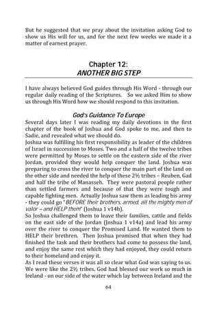 But he suggested that we pray about the invitation asking God to
show us His will for us, and for the next few weeks we made it a
matter of earnest prayer.


                         Chapter 12:
                      ANOTHER BIG STEP

I have always believed God guides through His Word - through our
regular daily reading of the Scriptures. So we asked Him to show
us through His Word how we should respond to this invitation.

                    God’s Guidance To Europe
Several days later I was reading my daily devotions in the first
chapter of the book of Joshua and God spoke to me, and then to
Sadie, and revealed what we should do.
Joshua was fulfilling his first responsibility as leader of the children
of Israel in succession to Moses. Two and a half of the twelve tribes
were permitted by Moses to settle on the eastern side of the river
Jordan, provided they would help conquer the land. Joshua was
preparing to cross the river to conquer the main part of the land on
the other side and needed the help of these 2½ tribes – Reuben, Gad
and half the tribe of Manasseh. They were pastoral people rather
than settled farmers and because of that they were tough and
capable fighting men. Actually Joshua saw them as leading his army
- they could go “BEFORE their brothers, armed, all the mighty men of
valor – and HELP them” (Joshua 1 v14b).
So Joshua challenged them to leave their families, cattle and fields
on the east side of the Jordan (Joshua 1 v14a) and lead his army
over the river to conquer the Promised Land. He wanted them to
HELP their brethren. Then Joshua promised that when they had
finished the task and their brothers had come to possess the land,
and enjoy the same rest which they had enjoyed, they could return
to their homeland and enjoy it.
As I read these verses it was all so clear what God was saying to us.
We were like the 2½ tribes. God had blessed our work so much in
Ireland - on our side of the water which lay between Ireland and the
                                  64
 
