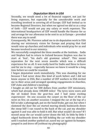 Deputation Work in USA
Secondly, we would need a lot of financial support, not just for
living expenses, but especially for the considerable work and
travelling involved in covering all of Europe. CEF had invited us to
become Regional Directors, but when we agreed we did so as a step
of faith - CEF would not pay any salary or work expenses. The
international headquarters of CEF would handle the finance for us
and arrange for our allowance to be sent to us in Europe – provided
there was any to send!
Consequently, Mr. Florence asked me to do deputation work in USA
sharing our missionary vision for Europe and praying that God
would raise up churches and individuals who would pray for us and
become involved in our ministry.
We successfully completed the three months at the Institute. Sadie
and Stephen had to return to Ireland because Stephen was due to
start at ‘Inst’, “his dad’s old grammar school”. This meant
separation for the next seven months which was a difficult
experience for us all. It was really hard for Sadie and Steve to leave
and for me to stay – especially because we knew it would be a long
time before we could be reunited.
I began deputation work immediately. This was daunting for me
because I had never done this kind of work before and I did not
know anyone in USA. But a number of CEF workers in USA invited
me to their areas and arranged speaking engagements in churches,
CEF clubs and children’s meetings.
I bought an old car for 500 dollars from another CEF missionary,
which had already done 100,000 miles! The tyres were worn and
the oil leaked from the gear-box and I had some exciting
experiences! On one occasion the carpet on the floor of the car
went on fire; on another occasion I stopped the car at the top of a
hill to take a photograph, put on the hand brake, got out, but when I
slammed the door the car started moving slowly backwards down
the steep hill! I ran round to the back of the car, put my shoulder
against it and was able to hold it still. But what would I do now? If I
moved away the car would career down the hill. So little by little I
edged backwards down the hill holding the car with my shoulder
until I reached another parked car, eased my car against its bumper,
jumped in and drove off (without my photograph)!
                                  66
 