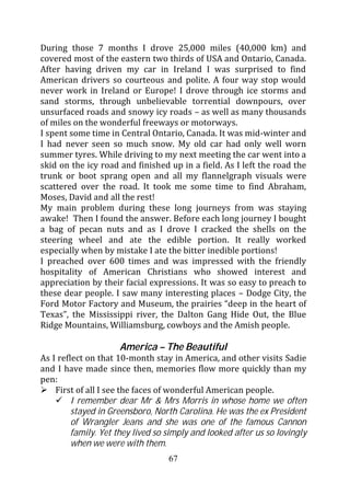 During those 7 months I drove 25,000 miles (40,000 km) and
covered most of the eastern two thirds of USA and Ontario, Canada.
After having driven my car in Ireland I was surprised to find
American drivers so courteous and polite. A four way stop would
never work in Ireland or Europe! I drove through ice storms and
sand storms, through unbelievable torrential downpours, over
unsurfaced roads and snowy icy roads – as well as many thousands
of miles on the wonderful freeways or motorways.
I spent some time in Central Ontario, Canada. It was mid-winter and
I had never seen so much snow. My old car had only well worn
summer tyres. While driving to my next meeting the car went into a
skid on the icy road and finished up in a field. As I left the road the
trunk or boot sprang open and all my flannelgraph visuals were
scattered over the road. It took me some time to find Abraham,
Moses, David and all the rest!
My main problem during these long journeys from was staying
awake! Then I found the answer. Before each long journey I bought
a bag of pecan nuts and as I drove I cracked the shells on the
steering wheel and ate the edible portion. It really worked
especially when by mistake I ate the bitter inedible portions!
I preached over 600 times and was impressed with the friendly
hospitality of American Christians who showed interest and
appreciation by their facial expressions. It was so easy to preach to
these dear people. I saw many interesting places – Dodge City, the
Ford Motor Factory and Museum, the prairies “deep in the heart of
Texas”, the Mississippi river, the Dalton Gang Hide Out, the Blue
Ridge Mountains, Williamsburg, cowboys and the Amish people.

                     America – The Beautiful
As I reflect on that 10-month stay in America, and other visits Sadie
and I have made since then, memories flow more quickly than my
pen:
    First of all I see the faces of wonderful American people.
         I remember dear Mr & Mrs Morris in whose home we often
         stayed in Greensboro, North Carolina. He was the ex President
         of Wrangler Jeans and she was one of the famous Cannon
         family. Yet they lived so simply and looked after us so lovingly
         when we were with them.
                                   67
 