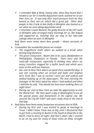 I remember Bob & Betty Tansey who, when they heard that I
    needed a car for 5 months deputation work, wanted me to use
    their new car. It was only after much pressure from me they
    loaned us their old car which did a great job. Other dear
    people in like Frank & Ann Duffy in Memphis also loaned us a
    car when we were doing deputation work.
    I remember Louise Boswell, the godly director of the CEF work
    in Memphis who arranged many meetings for us. She helped
    and supported us, insisting that we stay in her lake-side
    cottage when we were in Memphis.
And there were many more dear people – choice servants of
God.
I remember the wonderful places we visited:
    The magnificent malls where we walked as a break when
    driving long distances.
    The great restaurants - Noah’s Ark in St. Louis, Bookbinders in
    Philadelphia, Chadwick’s in Florida. There were also the
    road-side restaurants, especially in Holiday Inns, where we
    weary travellers stopped for a buffet lunch and which were
    more in line with our finances.
    Our visit to New York where we spent three wonderful days. It
    was late evening when we arrived and Sadie and Stephen
    were tired. But I was so excited I went out and walked and
    walked looking up at the skyscrapers. The next morning the
    manager of the hotel asked me where I had walked and when
    I told him he said, “You should not have been walking there at
    night time!”
    During our visit to New York we took the opportunity to visit
    the World Fair. We then spent a day in Washington to see all
    the special places and monuments in the capital city. We
    covered the city BY FOOT and were really tired at the end of
    that day.
And there have been many humorous occasions also in USA:
    During my first visit I was invited to speak at meetings in
    Texas. I didn’t know Texas was so big, until I discovered that
    to get from a meeting in Austin in the South to Amarillo in the
    North I had to drive all night. And that’s what I did. I seemed
    to be on my own for many of those miles on those straight
                              68
 