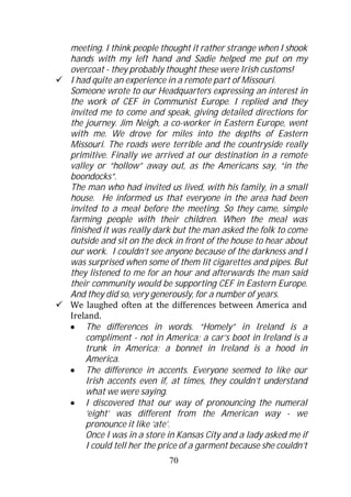 meeting. I think people thought it rather strange when I shook
hands with my left hand and Sadie helped me put on my
overcoat - they probably thought these were Irish customs!
I had quite an experience in a remote part of Missouri.
Someone wrote to our Headquarters expressing an interest in
the work of CEF in Communist Europe. I replied and they
invited me to come and speak, giving detailed directions for
the journey. Jim Neigh, a co-worker in Eastern Europe, went
with me. We drove for miles into the depths of Eastern
Missouri. The roads were terrible and the countryside really
primitive. Finally we arrived at our destination in a remote
valley or “hollow” away out, as the Americans say, “in the
boondocks”.
The man who had invited us lived, with his family, in a small
house. He informed us that everyone in the area had been
invited to a meal before the meeting. So they came, simple
farming people with their children. When the meal was
finished it was really dark but the man asked the folk to come
outside and sit on the deck in front of the house to hear about
our work. I couldn’t see anyone because of the darkness and I
was surprised when some of them lit cigarettes and pipes. But
they listened to me for an hour and afterwards the man said
their community would be supporting CEF in Eastern Europe.
And they did so, very generously, for a number of years.
We laughed often at the differences between America and
Ireland.
     The differences in words. “Homely” in Ireland is a
     compliment - not in America; a car’s boot in Ireland is a
     trunk in America; a bonnet in Ireland is a hood in
     America.
     The difference in accents. Everyone seemed to like our
     Irish accents even if, at times, they couldn’t understand
     what we were saying.
     I discovered that our way of pronouncing the numeral
     ‘eight’ was different from the American way - we
     pronounce it like ‘ate’.
     Once I was in a store in Kansas City and a lady asked me if
     I could tell her the price of a garment because she couldn’t
                           70
 
