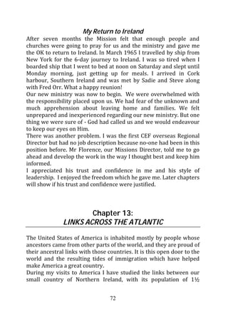 My Return to Ireland
After seven months the Mission felt that enough people and
churches were going to pray for us and the ministry and gave me
the OK to return to Ireland. In March 1965 I travelled by ship from
New York for the 6-day journey to Ireland. I was so tired when I
boarded ship that I went to bed at noon on Saturday and slept until
Monday morning, just getting up for meals. I arrived in Cork
harbour, Southern Ireland and was met by Sadie and Steve along
with Fred Orr. What a happy reunion!
Our new ministry was now to begin. We were overwhelmed with
the responsibility placed upon us. We had fear of the unknown and
much apprehension about leaving home and families. We felt
unprepared and inexperienced regarding our new ministry. But one
thing we were sure of - God had called us and we would endeavour
to keep our eyes on Him.
There was another problem. I was the first CEF overseas Regional
Director but had no job description because no-one had been in this
position before. Mr Florence, our Missions Director, told me to go
ahead and develop the work in the way I thought best and keep him
informed.
I appreciated his trust and confidence in me and his style of
leadership. I enjoyed the freedom which he gave me. Later chapters
will show if his trust and confidence were justified.



                       Chapter 13:
               LINKS ACROSS THE ATLANTIC
The United States of America is inhabited mostly by people whose
ancestors came from other parts of the world, and they are proud of
their ancestral links with those countries. It is this open door to the
world and the resulting tides of immigration which have helped
make America a great country.
During my visits to America I have studied the links between our
small country of Northern Ireland, with its population of 1½


                                  72
 