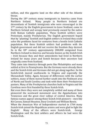 million, and this gigantic land on the other side of the Atlantic
Ocean.
During the 18th century many immigrants to America came from
Northern Ireland.        Many people in Northern Ireland are
descendants of Scottish immigrants who were encouraged in the
17th century by the English government to leave Scotland, come to
Northern Ireland and occupy land previously owned by the native
Irish Roman Catholic population. These Scottish settlers were
Protestant, mainly Presbyterian. The English government hoped
that by “planting” Scottish and English settlers in Ireland they could
solve the problems faced for centuries from a hostile Irish Catholic
population. But these Scottish settlers had problems with the
English government and did not receive the freedom they desired.
So in the 18th century approximately 200,000 emigrated from
Northern Ireland to America and became known as the Scotch-Irish
– Irish because they and their antecedents had lived in Northern
Ireland for many years and Scotch because their ancestors had
originally come from Scotland.
They came into America through ports like Philadelphia and many
settled at first in Pennsylvania. But the Germans were already there
and the Scotch-Irish and Germans did not get along together. So the
Scotch-Irish moved southwards to Virginia and especially the
Shenandoah Valley. Again, because of differences with the earlier
settlers, many of them moved further south into the Piedmont area
of North and South Carolina and took with them their Presbyterian
pastors. Many of the Presbyterian churches built in Virginia and the
Carolinas were first founded by these Scotch-Irish.
But even there they were not completely settled and many of them
pioneered the westward movement over the Appalachians into
Tennessee and the great river valleys of central America. Many
famous names appear among those Scotch-Irish pioneers – men like
Kit Carson, Samuel Houston, Davy Crockett and William Bowie.
When the American War of Independence started in 1764 many
Scotch-Irish joined the Republican armies and were glad to fight the
English!      Many of the officers were Scotch-Irish.          George
Washington said the best soldiers and officers he had were the
Scotch-Irish.

                                 73
 