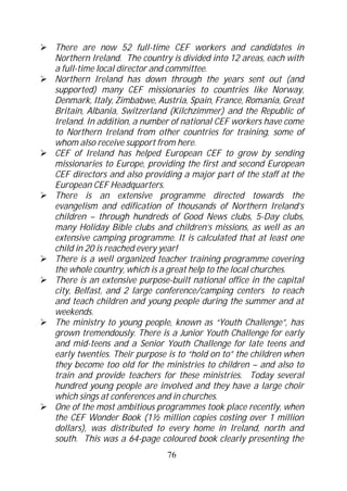There are now 52 full-time CEF workers and candidates in
Northern Ireland. The country is divided into 12 areas, each with
a full-time local director and committee.
Northern Ireland has down through the years sent out (and
supported) many CEF missionaries to countries like Norway,
Denmark, Italy, Zimbabwe, Austria, Spain, France, Romania, Great
Britain, Albania, Switzerland (Kilchzimmer) and the Republic of
Ireland. In addition, a number of national CEF workers have come
to Northern Ireland from other countries for training, some of
whom also receive support from here.
CEF of Ireland has helped European CEF to grow by sending
missionaries to Europe, providing the first and second European
CEF directors and also providing a major part of the staff at the
European CEF Headquarters.
There is an extensive programme directed towards the
evangelism and edification of thousands of Northern Ireland’s
children – through hundreds of Good News clubs, 5-Day clubs,
many Holiday Bible clubs and children’s missions, as well as an
extensive camping programme. It is calculated that at least one
child in 20 is reached every year!
There is a well organized teacher training programme covering
the whole country, which is a great help to the local churches.
There is an extensive purpose-built national office in the capital
city, Belfast, and 2 large conference/camping centers to reach
and teach children and young people during the summer and at
weekends.
The ministry to young people, known as “Youth Challenge”, has
grown tremendously. There is a Junior Youth Challenge for early
and mid-teens and a Senior Youth Challenge for late teens and
early twenties. Their purpose is to “hold on to” the children when
they become too old for the ministries to children – and also to
train and provide teachers for these ministries. Today several
hundred young people are involved and they have a large choir
which sings at conferences and in churches.
One of the most ambitious programmes took place recently, when
the CEF Wonder Book (1½ million copies costing over 1 million
dollars), was distributed to every home in Ireland, north and
south. This was a 64-page coloured book clearly presenting the
                             76
 