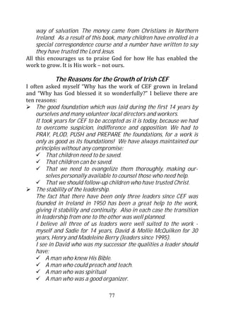 way of salvation. The money came from Christians in Northern
    Ireland. As a result of this book, many children have enrolled in a
    special correspondence course and a number have written to say
    they have trusted the Lord Jesus.
All this encourages us to praise God for how He has enabled the
work to grow. It is His work – not ours.

            The Reasons for the Growth of Irish CEF
I often asked myself “Why has the work of CEF grown in Ireland
and “Why has God blessed it so wonderfully?” I believe there are
ten reasons:
    The good foundation which was laid during the first 14 years by
    ourselves and many volunteer local directors and workers.
    It took years for CEF to be accepted as it is today, because we had
    to overcome suspicion, indifference and opposition. We had to
    PRAY, PLOD, PUSH and PREPARE the foundations, for a work is
    only as good as its foundations! We have always maintained our
    principles without any compromise:
         That children need to be saved.
         That children can be saved.
         That we need to evangelize them thoroughly, making our-
         selves personally available to counsel those who need help.
         That we should follow-up children who have trusted Christ.
    The stability of the leadership.
    The fact that there have been only three leaders since CEF was
    founded in Ireland in 1950 has been a great help to the work,
    giving it stability and continuity. Also in each case the transition
    in leadership from one to the other was well planned.
    I believe all three of us leaders were well suited to the work -
    myself and Sadie for 14 years, David & Mollie McQuilken for 30
    years, Henry and Madeleine Berry (leaders since 1995).
    I see in David who was my successor the qualities a leader should
    have:
         A man who knew His Bible.
         A man who could preach and teach.
         A man who was spiritual
         A man who was a good organizer.

                                  77
 