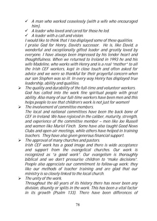 A man who worked ceaselessly (with a wife who encouraged
    him).
    A leader who loved and cared for those he led.
    A leader with a call and vision.
I would like to think that I too displayed some of these qualities.
I praise God for Henry, David’s successor. He is, like David, a
wonderful and exceptionally gifted leader and greatly loved by
everyone. I have always been impressed by his tender heart and
thoughtfulness. When we returned to Ireland in 1993 he and his
wife Madeline, who works with Henry and is a real “mother” to all
the Irish CEF workers, kept in close touch and often asked for
advice and we were so thankful for their prayerful concern when
our son Stephen was so ill. In every way Henry has displayed true
leadership, ability and qualities.
The quality and durability of the full-time and volunteer workers.
God has called into the work fine spiritual people with great
ability. Also many of our full-time workers have been men and this
helps people to see that children’s work is not just for women!
The involvement of committee members.
The local and national committees have been the back bone of
CEF in Ireland. We have rejoiced in the caliber, maturity, strength,
and experience of the committee member – men like Joe Russell
and women like Muriel Finch. Some have also taught Good News
Clubs and open-air meetings, while others have helped in training
teachers. They have also given generous financial support.
The approval of many churches and pastors.
Irish CEF work has a good image and there is wide acceptance
and support from the evangelical churches. Our work is
recognized as “a good work”. Our evangelism is thoroughly
biblical and we don’t pressurise children to “make decisions”.
People also appreciate our commitment to follow-up work; they
like our methods of teacher training and are glad that our
ministry is so closely linked to the local church.
The unity of the work.
Throughout the 60 years of its history there has never been any
division, disunity or splits in the work. This has been a vital factor
in its growth (Psalm 133). There have been differences of

                               78
 