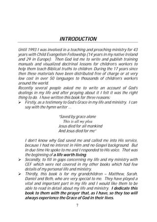 INTRODUCTION
Until 1993 I was involved in a teaching and preaching ministry for 43
years with Child Evangelism Fellowship (14 years in my native Ireland
and 29 in Europe). Then God led me to write and publish training
manuals and visualized doctrinal lessons for children’s workers to
help them teach Biblical truths to children. During the 17 years since
then these materials have been distributed free of charge or at very
low cost in over 50 languages to thousands of children’s workers
around the world.
Recently several people asked me to write an account of God’s
dealings in my life and after praying about it I felt it was the right
thing to do. I have written this book for three reasons:
    Firstly, as a testimony to God’s Grace in my life and ministry. I can
    say with the hymn writer …

                        “Saved by grace alone
                           This is all my plea
                        Jesus died for all mankind
                        And Jesus died for me”

    I don’t know why God saved me and called me into His service,
    because I had no interest in Him and no Gospel background. But
    in due time He spoke to me and I responded to His voice. That was
    the beginning of a life worth living.
    Secondly, to fill in gaps concerning my life and my ministry with
    CEF which were not covered in my other books which had few
    details of my personal life and ministry.
    Thirdly, this book is for my grandchildren – Matthew, Sarah,
    Daniel and Beth, who are very special to me. They have played a
    vital and important part in my life and I would like them to be
    able to read in detail about my life and ministry. I dedicate this
    book to them with the prayer that, as I have, so they too will
    always experience the Grace of God in their lives.
                                   7
 