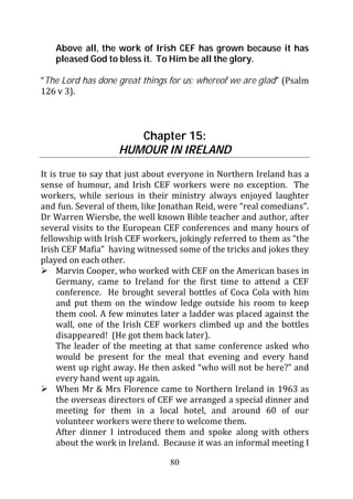 Above all, the work of Irish CEF has grown because it has
   pleased God to bless it. To Him be all the glory.

“The Lord has done great things for us; whereof we are glad” (Psalm
126 v 3).



                      Chapter 15:
                   HUMOUR IN IRELAND
It is true to say that just about everyone in Northern Ireland has a
sense of humour, and Irish CEF workers were no exception. The
workers, while serious in their ministry always enjoyed laughter
and fun. Several of them, like Jonathan Reid, were “real comedians”.
Dr Warren Wiersbe, the well known Bible teacher and author, after
several visits to the European CEF conferences and many hours of
fellowship with Irish CEF workers, jokingly referred to them as “the
Irish CEF Mafia” having witnessed some of the tricks and jokes they
played on each other.
     Marvin Cooper, who worked with CEF on the American bases in
     Germany, came to Ireland for the first time to attend a CEF
     conference. He brought several bottles of Coca Cola with him
     and put them on the window ledge outside his room to keep
     them cool. A few minutes later a ladder was placed against the
     wall, one of the Irish CEF workers climbed up and the bottles
     disappeared! (He got them back later).
     The leader of the meeting at that same conference asked who
     would be present for the meal that evening and every hand
     went up right away. He then asked “who will not be here?” and
     every hand went up again.
     When Mr & Mrs Florence came to Northern Ireland in 1963 as
     the overseas directors of CEF we arranged a special dinner and
     meeting for them in a local hotel, and around 60 of our
     volunteer workers were there to welcome them.
     After dinner I introduced them and spoke along with others
     about the work in Ireland. Because it was an informal meeting I

                                80
 