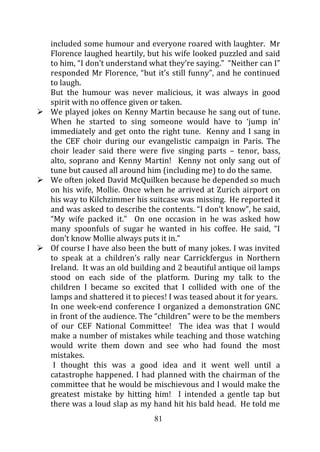 included some humour and everyone roared with laughter. Mr
Florence laughed heartily, but his wife looked puzzled and said
to him, “I don’t understand what they’re saying.” “Neither can I”
responded Mr Florence, “but it’s still funny”, and he continued
to laugh.
But the humour was never malicious, it was always in good
spirit with no offence given or taken.
We played jokes on Kenny Martin because he sang out of tune.
When he started to sing someone would have to ‘jump in’
immediately and get onto the right tune. Kenny and I sang in
the CEF choir during our evangelistic campaign in Paris. The
choir leader said there were five singing parts – tenor, bass,
alto, soprano and Kenny Martin! Kenny not only sang out of
tune but caused all around him (including me) to do the same.
We often joked David McQuilken because he depended so much
on his wife, Mollie. Once when he arrived at Zurich airport on
his way to Kilchzimmer his suitcase was missing. He reported it
and was asked to describe the contents. “I don’t know”, he said,
“My wife packed it.” On one occasion in he was asked how
many spoonfuls of sugar he wanted in his coffee. He said, “I
don’t know Mollie always puts it in.”
Of course I have also been the butt of many jokes. I was invited
to speak at a children’s rally near Carrickfergus in Northern
Ireland. It was an old building and 2 beautiful antique oil lamps
stood on each side of the platform. During my talk to the
children I became so excited that I collided with one of the
lamps and shattered it to pieces! I was teased about it for years.
In one week-end conference I organized a demonstration GNC
in front of the audience. The “children” were to be the members
of our CEF National Committee! The idea was that I would
make a number of mistakes while teaching and those watching
would write them down and see who had found the most
mistakes.
 I thought this was a good idea and it went well until a
catastrophe happened. I had planned with the chairman of the
committee that he would be mischievous and I would make the
greatest mistake by hitting him! I intended a gentle tap but
there was a loud slap as my hand hit his bald head. He told me
                             81
 