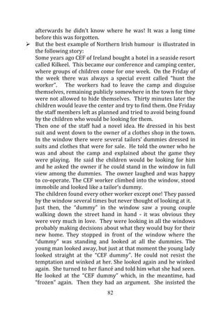 afterwards he didn’t know where he was! It was a long time
before this was forgotten.
But the best example of Northern Irish humour is illustrated in
the following story:
Some years ago CEF of Ireland bought a hotel in a seaside resort
called Kilkeel. This became our conference and camping center,
where groups of children come for one week. On the Friday of
the week there was always a special event called “hunt the
worker”. The workers had to leave the camp and disguise
themselves, remaining publicly somewhere in the town for they
were not allowed to hide themselves. Thirty minutes later the
children would leave the center and try to find them. One Friday
the staff members left as planned and tried to avoid being found
by the children who would be looking for them.
Then one of the staff had a novel idea. He dressed in his best
suit and went down to the owner of a clothes shop in the town.
In the window there were several tailors’ dummies dressed in
suits and clothes that were for sale. He told the owner who he
was and about the camp and explained about the game they
were playing. He said the children would be looking for him
and he asked the owner if he could stand in the window in full
view among the dummies. The owner laughed and was happy
to co-operate. The CEF worker climbed into the window, stood
immobile and looked like a tailor’s dummy.
The children found every other worker except one! They passed
by the window several times but never thought of looking at it.
Just then, the “dummy” in the window saw a young couple
walking down the street hand in hand - it was obvious they
were very much in love. They were looking in all the windows
probably making decisions about what they would buy for their
new home. They stopped in front of the window where the
“dummy” was standing and looked at all the dummies. The
young man looked away, but just at that moment the young lady
looked straight at the “CEF dummy”. He could not resist the
temptation and winked at her. She looked again and he winked
again. She turned to her fiancé and told him what she had seen.
He looked at the “CEF dummy” which, in the meantime, had
“frozen” again. Then they had an argument. She insisted the
                            82
 