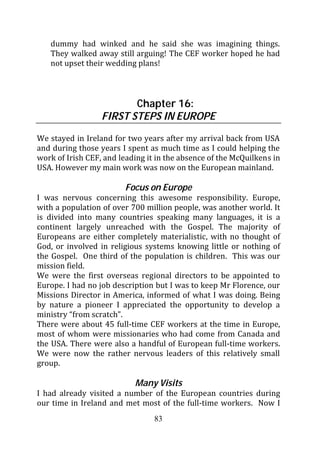 dummy had winked and he said she was imagining things.
   They walked away still arguing! The CEF worker hoped he had
   not upset their wedding plans!



                         Chapter 16:
                  FIRST STEPS IN EUROPE

We stayed in Ireland for two years after my arrival back from USA
and during those years I spent as much time as I could helping the
work of Irish CEF, and leading it in the absence of the McQuilkens in
USA. However my main work was now on the European mainland.

                         Focus on Europe
I was nervous concerning this awesome responsibility. Europe,
with a population of over 700 million people, was another world. It
is divided into many countries speaking many languages, it is a
continent largely unreached with the Gospel. The majority of
Europeans are either completely materialistic, with no thought of
God, or involved in religious systems knowing little or nothing of
the Gospel. One third of the population is children. This was our
mission field.
We were the first overseas regional directors to be appointed to
Europe. I had no job description but I was to keep Mr Florence, our
Missions Director in America, informed of what I was doing. Being
by nature a pioneer I appreciated the opportunity to develop a
ministry “from scratch”.
There were about 45 full-time CEF workers at the time in Europe,
most of whom were missionaries who had come from Canada and
the USA. There were also a handful of European full-time workers.
We were now the rather nervous leaders of this relatively small
group.

                           Many Visits
I had already visited a number of the European countries during
our time in Ireland and met most of the full-time workers. Now I
                                 83
 