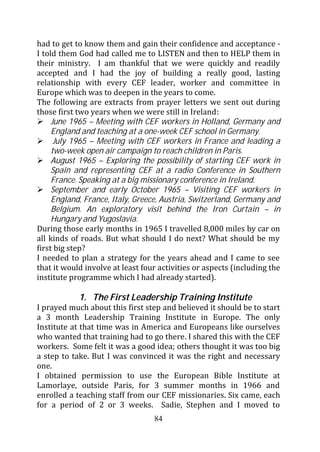 had to get to know them and gain their confidence and acceptance -
I told them God had called me to LISTEN and then to HELP them in
their ministry. I am thankful that we were quickly and readily
accepted and I had the joy of building a really good, lasting
relationship with every CEF leader, worker and committee in
Europe which was to deepen in the years to come.
The following are extracts from prayer letters we sent out during
those first two years when we were still in Ireland:
     June 1965 – Meeting with CEF workers in Holland, Germany and
     England and teaching at a one-week CEF school in Germany.
      July 1965 – Meeting with CEF workers in France and leading a
     two-week open air campaign to reach children in Paris.
     August 1965 – Exploring the possibility of starting CEF work in
     Spain and representing CEF at a radio Conference in Southern
     France. Speaking at a big missionary conference in Ireland.
     September and early October 1965 – Visiting CEF workers in
     England, France, Italy, Greece, Austria, Switzerland, Germany and
     Belgium. An exploratory visit behind the Iron Curtain – in
     Hungary and Yugoslavia.
During those early months in 1965 I travelled 8,000 miles by car on
all kinds of roads. But what should I do next? What should be my
first big step?
I needed to plan a strategy for the years ahead and I came to see
that it would involve at least four activities or aspects (including the
institute programme which I had already started).

            1. The First Leadership Training Institute
I prayed much about this first step and believed it should be to start
a 3 month Leadership Training Institute in Europe. The only
Institute at that time was in America and Europeans like ourselves
who wanted that training had to go there. I shared this with the CEF
workers. Some felt it was a good idea; others thought it was too big
a step to take. But I was convinced it was the right and necessary
one.
I obtained permission to use the European Bible Institute at
Lamorlaye, outside Paris, for 3 summer months in 1966 and
enrolled a teaching staff from our CEF missionaries. Six came, each
for a period of 2 or 3 weeks. Sadie, Stephen and I moved to
                                  84
 